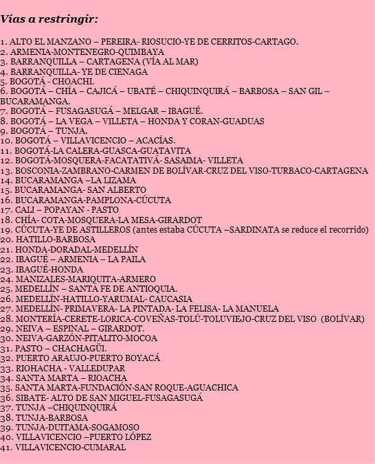 
Vías a restringir: 1. ALTO EL MANZANO – PEREIRA- RIOSUCIO-YE DE CERRITOS-CARTAGO.
2. ARMENIA-MONTENEGRO-QUIMBAYA
3. BARRANQUILLA – CARTAGENA (VÍA AL MAR)
4. BARRANQUILLA- YE DE CIENAGA
5. BOGOTÁ - CHOACHI.
6. BOGOTÁ – CHÍA – CAJICÁ – UBATÉ – CHIQUINQUIRÁ – BARBOSA – SAN GIL – BUCARAMANGA.
7. BOGOTÁ – FUSAGASUGÁ – MELGAR – IBAGUÉ.
8. BOGOTÁ – LA VEGA – VILLETA – HONDA Y CORAN-GUADUAS
9. BOGOTÁ – TUNJA.
10. BOGOTÁ – VILLAVICENCIO – ACACÍAS.
11. BOGOTÁ-LA CALERA-GUASCA-GUATAVITA
12. BOGOTÁ-MOSQUERA-FACATATIVÁ- SASAIMA- VILLETA
13. BOSCONIA-ZAMBRANO-CARMEN DE BOLÍVAR-CRUZ DEL VISO-TURBACO-CARTAGENA
14. BUCARAMANGA –LA LIZAMA
15. BUCARAMANGA- SAN ALBERTO
16. BUCARAMANGA-PAMPLONA-CÚCUTA
17. CALI – POPAYAN - PASTO
18. CHÍA- COTA-MOSQUERA-LA MESA-GIRARDOT
19. CÚCUTA-YE DE ASTILLEROS (antes estaba CÚCUTA –SARDINATA se reduce el recorrido)
20. HATILLO-BARBOSA
21. HONDA-DORADAL-MEDELLÍN
22. IBAGUÉ – ARMENIA – LA PAILA
23. IBAGUÉ-HONDA
24. MANIZALES-MARIQUITA-ARMERO
25. MEDELLÌN – SANTA FE DE ANTIOQUIA.
26. MEDELLÍN-HATILLO-YARUMAL- CAUCASIA
27. MEDELLÍN- PRIMAVERA- LA PINTADA- LA FELISA- LA MANUELA
28. MONTERÍA-CERETE-LORICA-COVEÑAS-TOLÚ-TOLUVIEJO-CRUZ DEL VISO (BOLÍVAR)
29. NEIVA – ESPINAL – GIRARDOT.
30. NEIVA-GARZÓN-PITALITO-MOCOA
31. PASTO – CHACHAGÜI.
32. PUERTO ARAUJO-PUERTO BOYACÁ
33. RIOHACHA - VALLEDUPAR
34. SANTA MARTA – RIOACHA
35. SANTA MARTA-FUNDACIÓN-SAN ROQUE-AGUACHICA
36. SIBATE- ALTO DE SAN MIGUEL-FUSAGASUGÁ
37. TUNJA –CHIQUINQUIRÁ
38. TUNJA-BARBOSA
39. TUNJA-DUITAMA-SOGAMOSO
40. VILLAVICENCIO –PUERTO LÓPEZ
41. VILLAVICENCIO-CUMARAL

